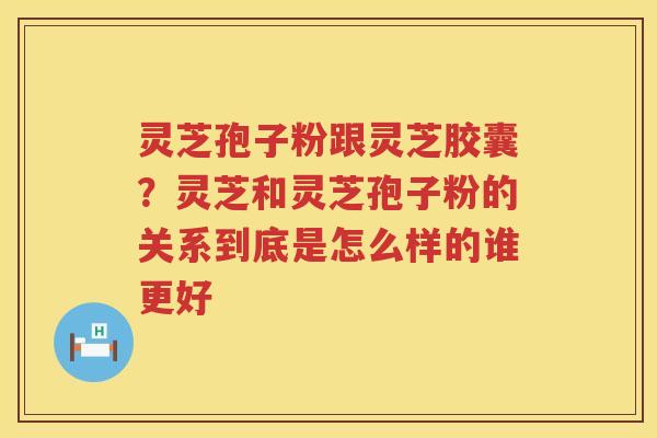 灵芝孢子粉跟灵芝胶囊？灵芝和灵芝孢子粉的关系到底是怎么样的谁更好
