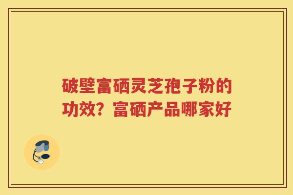 破壁富硒灵芝孢子粉的功效?富硒产品哪家好 破壁富硒灵芝孢子粉的功效?富硒产品哪家好