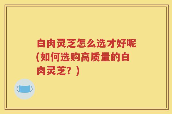 白肉灵芝怎么选才好呢(如何选购高质量的白肉灵芝？)