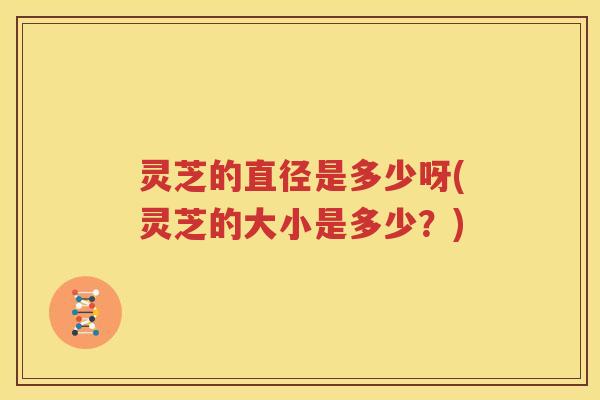灵芝的直径是多少呀(灵芝的大小是多少？)