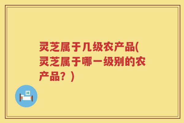 灵芝属于几级农产品(灵芝属于哪一级别的农产品？)