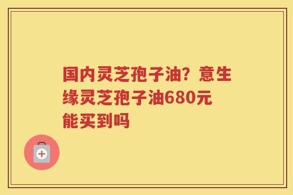 国内灵芝孢子油?意生缘灵芝孢子油680元能买到吗 国内灵芝孢子油?意生缘灵芝孢子油680元能买到吗