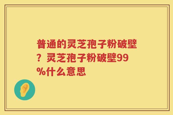 普通的灵芝孢子粉破壁？灵芝孢子粉破壁99%什么意思