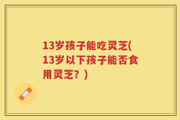 13岁孩子能吃灵芝(13岁以下孩子能否食用灵芝？)