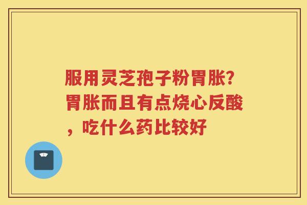 服用灵芝孢子粉胃胀？胃胀而且有点烧心反酸，吃什么药比较好