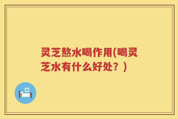 灵芝熬水喝作用(喝灵芝水有什么好处?) 灵芝熬水喝作用(喝灵芝水有什么好处?)