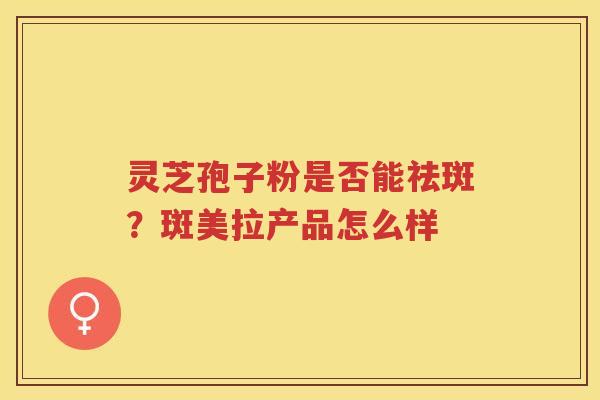 灵芝孢子粉是否能祛斑?斑美拉产品怎么样 灵芝孢子粉是否能祛斑?斑美拉产品怎么样