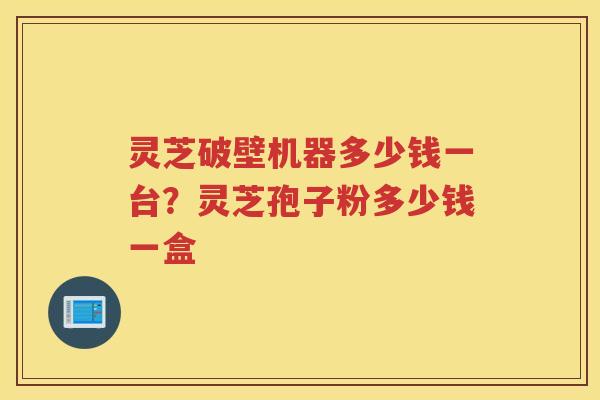 灵芝破壁机器多少钱一台?灵芝孢子粉多少钱一盒 灵芝破壁机器多少钱一台?灵芝孢子粉多少钱一盒