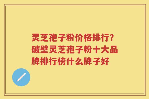 灵芝孢子粉价格排行？破壁灵芝孢子粉十大品牌排行榜什么牌子好