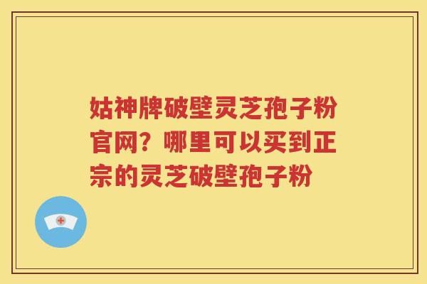 姑神牌破壁灵芝孢子粉官网?哪里可以买到正宗的灵芝破壁孢子粉 姑神牌破壁灵芝孢子粉官网?哪里可以买到正宗的灵芝破壁孢子粉