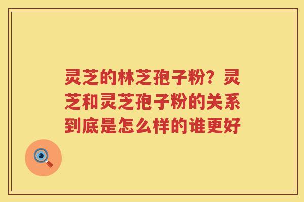 灵芝的林芝孢子粉？灵芝和灵芝孢子粉的关系到底是怎么样的谁更好