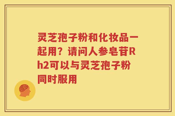 灵芝孢子粉和化妆品一起用？请问人参皂苷Rh2可以与灵芝孢子粉同时服用