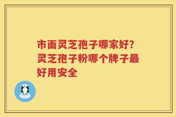 市面灵芝孢子哪家好？灵芝孢子粉哪个牌子好用安全