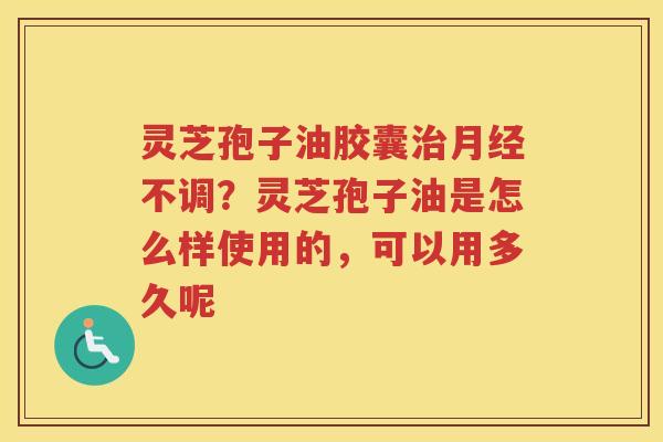 灵芝孢子油胶囊不调？灵芝孢子油是怎么样使用的，可以用多久呢