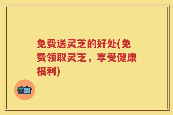 免费送灵芝的好处(免费领取灵芝，享受健康福利)