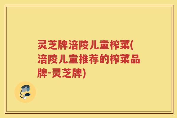 灵芝牌涪陵儿童榨菜(涪陵儿童推荐的榨菜品牌-灵芝牌)