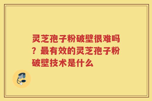 灵芝孢子粉破壁很难吗？有效的灵芝孢子粉破壁技术是什么