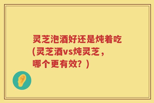 灵芝泡酒好还是炖着吃(灵芝酒vs炖灵芝,哪个更有效?) 灵芝泡酒好还是炖着吃(灵芝酒vs炖灵芝,哪个更有效?)
