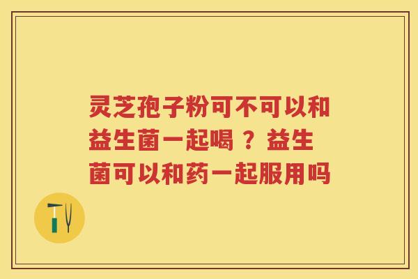 灵芝孢子粉可不可以和益生菌一起喝 ?益生菌可以和药一起服用吗 灵芝孢子粉可不可以和益生菌一起喝 ?益生菌可以和药一起服用吗