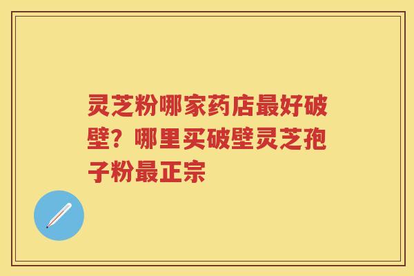 灵芝粉哪家药店好破壁？哪里买破壁灵芝孢子粉正宗