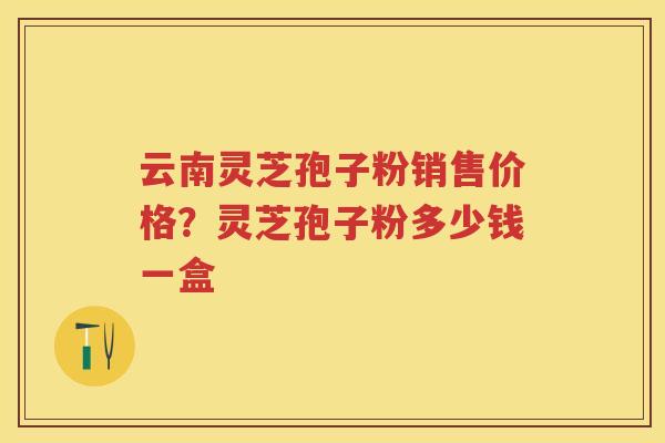 云南灵芝孢子粉销售价格?灵芝孢子粉多少钱一盒 云南灵芝孢子粉销售价格?灵芝孢子粉多少钱一盒