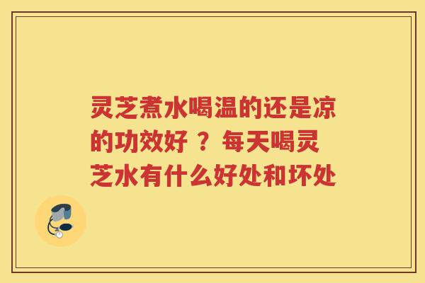 灵芝煮水喝温的还是凉的功效好 ？每天喝灵芝水有什么好处和坏处