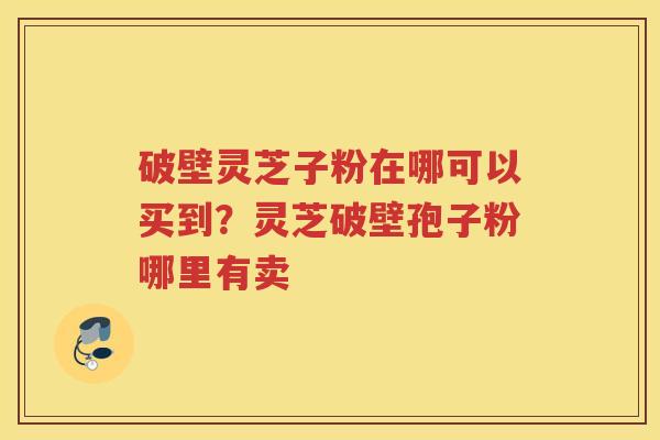 破壁灵芝子粉在哪可以买到？灵芝破壁孢子粉哪里有卖