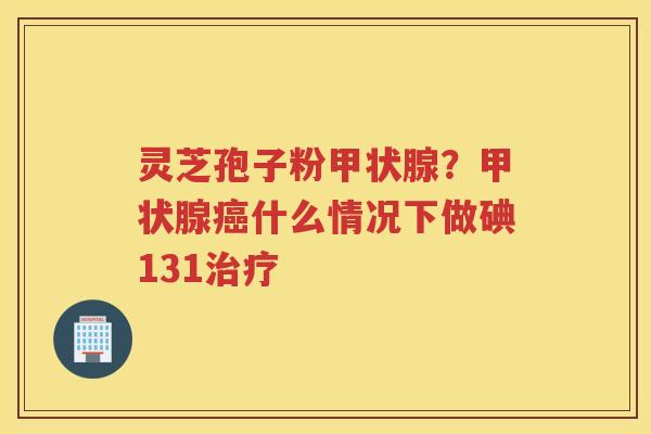 灵芝孢子粉?什么情况下做碘131 灵芝孢子粉?什么情况下做碘131