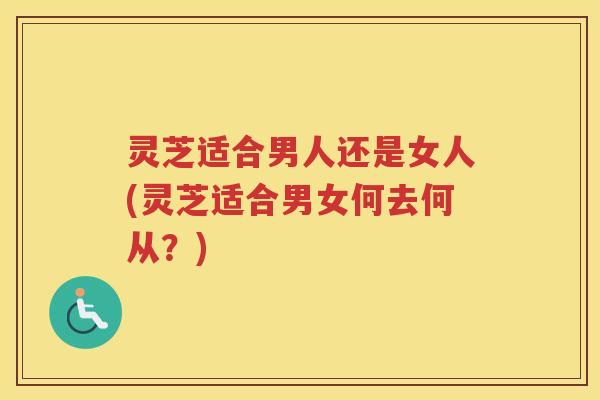 灵芝适合男人还是女人(灵芝适合男女何去何从？)