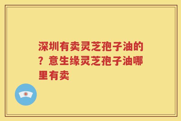 深圳有卖灵芝孢子油的？意生缘灵芝孢子油哪里有卖