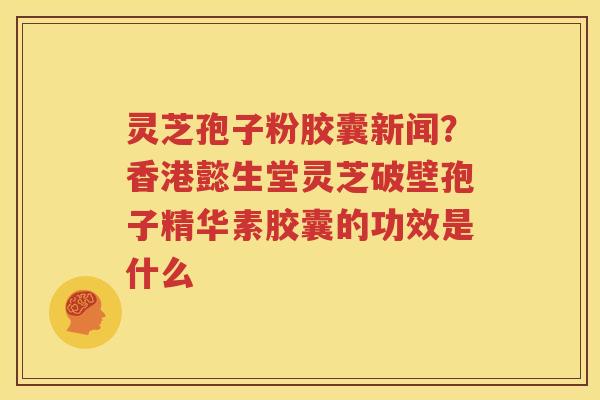 灵芝孢子粉胶囊新闻？香港懿生堂灵芝破壁孢子精华素胶囊的功效是什么