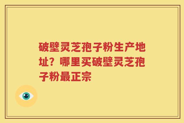 破壁灵芝孢子粉生产地址？哪里买破壁灵芝孢子粉正宗