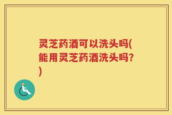 灵芝药酒可以洗头吗(能用灵芝药酒洗头吗?) 灵芝药酒可以洗头吗(能用灵芝药酒洗头吗?)