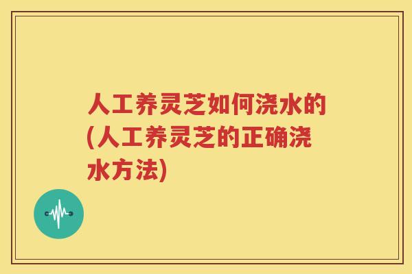 人工养灵芝如何浇水的(人工养灵芝的正确浇水方法)