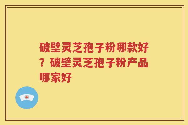 破壁灵芝孢子粉哪款好？破壁灵芝孢子粉产品哪家好