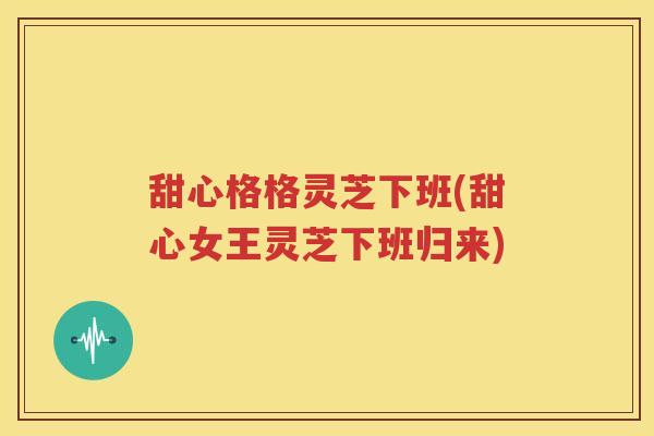 甜心格格灵芝下班(甜心女王灵芝下班归来)