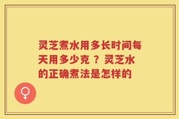 灵芝煮水用多长时间每天用多少克 ?灵芝水的正确煮法是怎样的 灵芝煮水用多长时间每天用多少克 ?灵芝水的正确煮法是怎样的