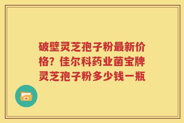 破壁灵芝孢子粉新价格?佳尔科药业菌宝牌灵芝孢子粉多少钱一瓶 破壁灵芝孢子粉新价格?佳尔科药业菌宝牌灵芝孢子粉多少钱一瓶