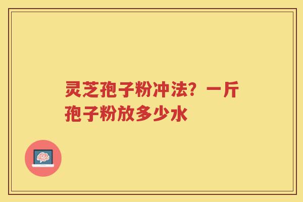 灵芝孢子粉冲法？一斤孢子粉放多少水