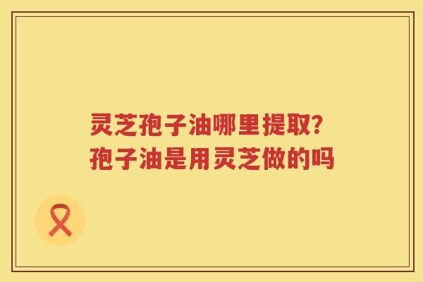 灵芝孢子油哪里提取?孢子油是用灵芝做的吗 灵芝孢子油哪里提取?孢子油是用灵芝做的吗