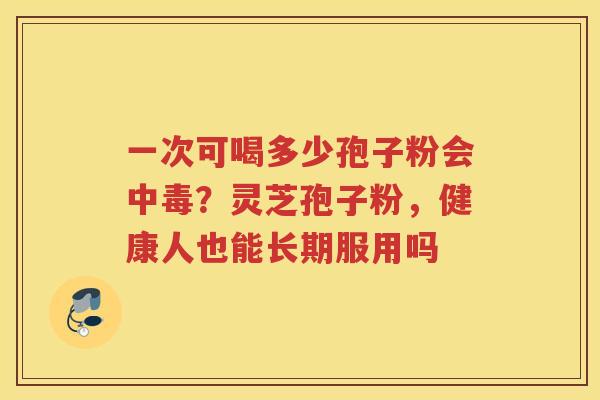 一次可喝多少孢子粉会中毒？灵芝孢子粉，健康人也能长期服用吗
