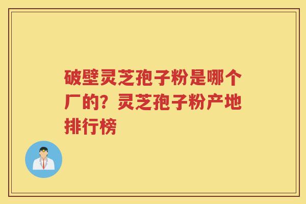 破壁灵芝孢子粉是哪个厂的？灵芝孢子粉产地排行榜