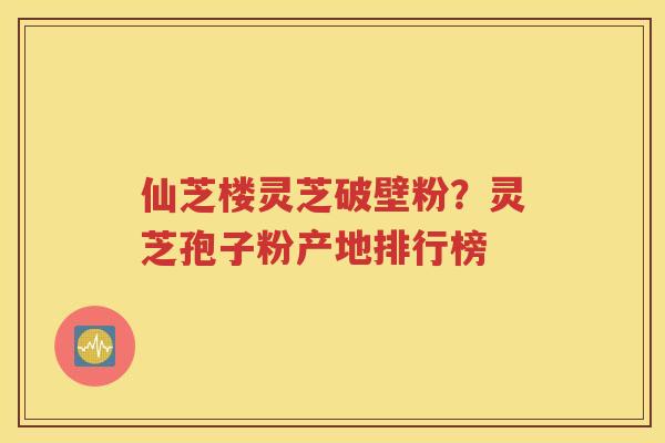 仙芝楼灵芝破壁粉？灵芝孢子粉产地排行榜
