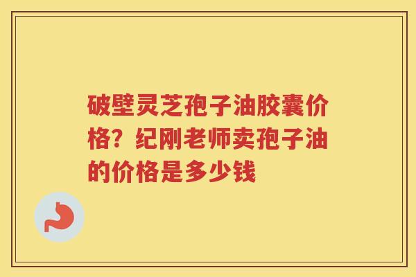 破壁灵芝孢子油胶囊价格？纪刚老师卖孢子油的价格是多少钱