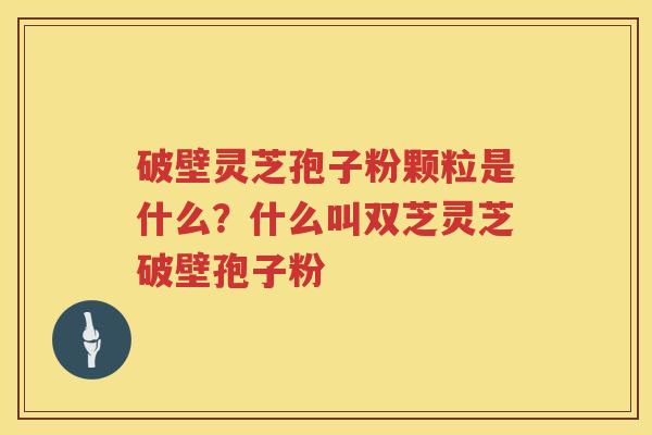 破壁灵芝孢子粉颗粒是什么？什么叫双芝灵芝破壁孢子粉