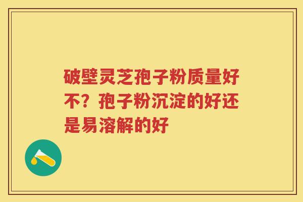 破壁灵芝孢子粉质量好不？孢子粉沉淀的好还是易溶解的好