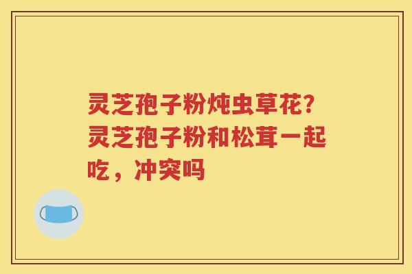 灵芝孢子粉炖虫草花?灵芝孢子粉和松茸一起吃,冲突吗 灵芝孢子粉炖虫草花?灵芝孢子粉和松茸一起吃,冲突吗