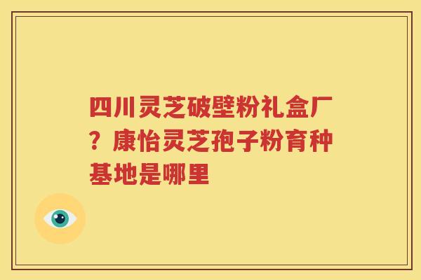 四川灵芝破壁粉礼盒厂？康怡灵芝孢子粉育种基地是哪里