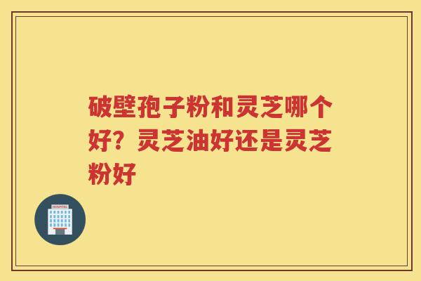 破壁孢子粉和灵芝哪个好?灵芝油好还是灵芝粉好 破壁孢子粉和灵芝哪个好?灵芝油好还是灵芝粉好