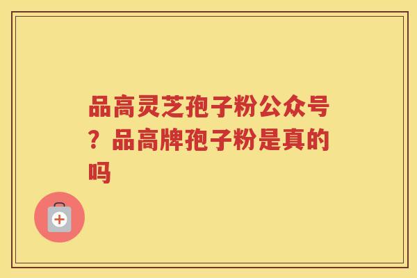品高灵芝孢子粉公众号?品高牌孢子粉是真的吗 品高灵芝孢子粉公众号?品高牌孢子粉是真的吗